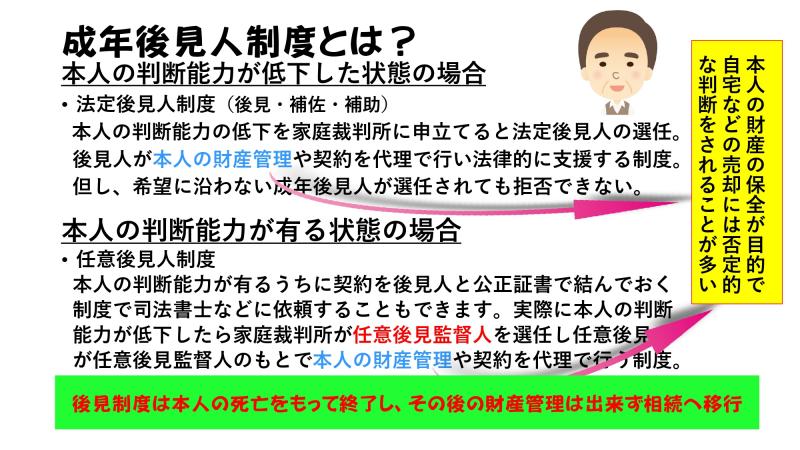 成年後見人制度とは?<br><br>本人の判断能力が低下した状態の場合<br>・法定後見人制度(後見・補佐・補助)<br> 本人の判断能力の低下を家庭裁判所に申し立てると法定後見人の選任。後見人が本人の財産管理や契約を代理で行い法律的に支援する制度。但し、希望に沿わない成年後見人が選任されても拒否できない。<br> <br>本人の判断能力が有る状態の場合<br>・任意後見人制度<br> 本人の判断能力が有るうちに契約を後見人と公正証書で結んでおく制度で司法書士などに依頼することも出来ます。実際に本人の判断能力が低下したら家庭裁判所が任意後見監督人を選任し任意後見人が任意後見監督人のもとで本人の財産管理や契約を代理で行う制度。<br> <br> 後見制度は本人の死亡をもって終了し、その後の財産管理は出来ず相続へ移行<br>