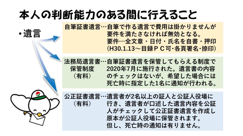 本人の判断能力のある間に行えること<br><br>遺言<br>↳自筆証書遺言・・・自筆で作る遺言で費用は掛かりませんが要件を満たさなければ無効となる。要件…全文章・日付・氏名を自署・押印（H30.1.13～目録PC可・各頁署名・捺印）<br><br>↳法務局遺言書保管制度（有料）・・・自筆証書遺言を保管してもらえる制度で2020年7月に施行された。遺言書の内容のチェックはないが、希望した場合には死亡時に指定した1名に通知が行われる。<br><br>↳公正証書遺言（有料）・・・遺言者が2名以上の証人と公証人役場に行き、遺言者が口述した遺言内容を公証人がチェックして公正証書遺言を作成し原本が公証人役場に保管されます。但し、死亡時の通知は有りません。<br>
