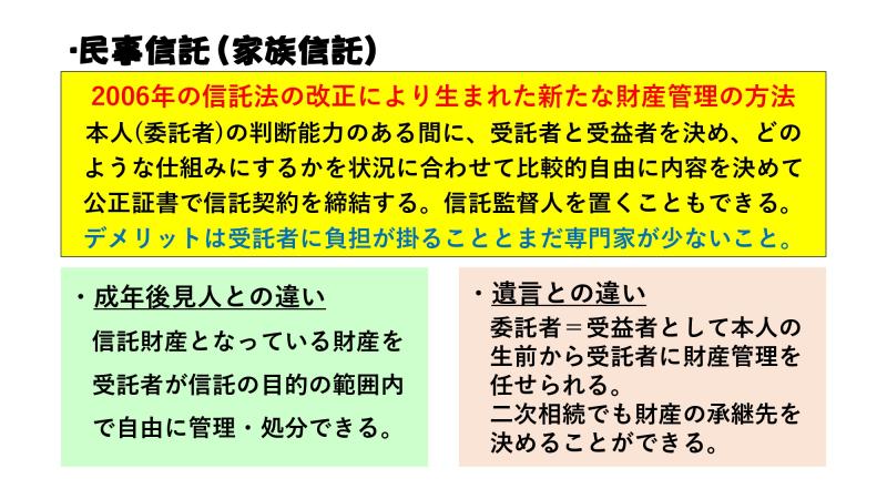 民事信託（家族信託）<br><br>2006年の信託法の改正により生まれた新たな財産管理の方法<br>本人（委託者）の判断能力のある間に受託者と受益者を決め、どのような仕組みにするかを状況に合わせて比較的自由に内容を決めて公正証書で信託契約を締結する。信託監督人を置くことも出来る。<br>デメリットは受託者に負担が掛かることと、まだ専門家が少ないこと。<br><br>・成年後見人との違い<br>信託財産となっている財産を受託者が信託の目的の範囲内で自由に管理・処分出来る。<br><br>・遺言との違い<br>委託者＝受託者として本人の生前から受託者に財産管理を任せられる。二次相続でも財産の承継先を決めることが出来る。<br>