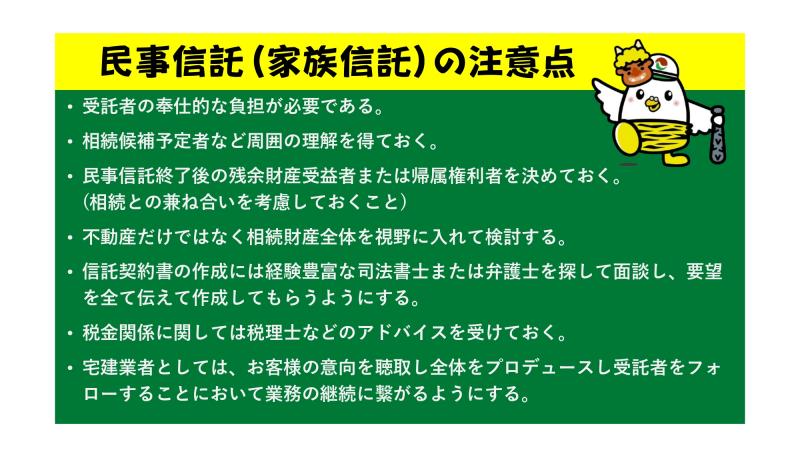 民事信託（家族信託）の注意点<br><br>・受託者の奉仕的な負担が必要である。<br><br>・相続候補予定者など周囲の理解を得ておく。<br><br>・民事信託終了後の残余財産受益者または帰属権利者を決めておく。（相続との兼ね合いを考慮しておくこと）<br>　<br>・不動産だけではなく相続財産全体を視野に入れて検討する。<br><br>・信託契約書の作成には経験豊富な司法書士または弁護士を探して面談し、要望を全て伝えて作成してもらうようにする。<br><br>・税金関係に関しては税理士などのアドバイスを受けておく。<br><br>・宅建業者としては、お客様の意向を聴取し全体をプロデュースし受託者をフォローすることにおいて業務の継続に繋がるようにする。<br>