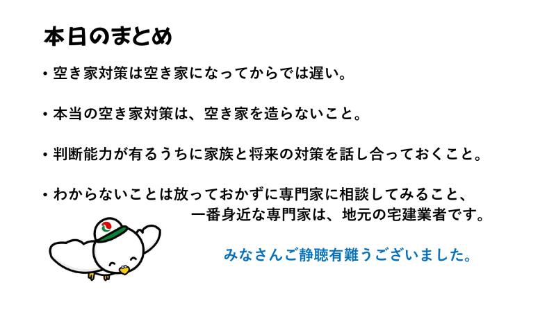 本日のまとめ<br><br>・空き家対策は空き家になってからでは遅い。<br><br>・本当の空き家対策は、空き家を造らないこと。<br><br>・判断能力が有るうちに家族と将来の対策を話し合っておくこと。<br><br>・わからないことは放っておかずに専門家に相談してみること。<br>一番身近な専門家は、地元の宅建業者です。<br><br>みなさんご静聴有難うございました。<br>