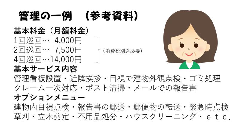 管理の一例（参考資料）<br><br>基本料金（月額料金）<br>1回巡回・・・4000円<br>2回巡回・・・7500円<br>4回巡回・・・14000円<br>(消費税別途必要)<br><br>基本サービス内容<br>管理看板設置・近隣挨拶・目視で建物外観点検・ごみ処理クレーム一次対応・ポスト清掃・メールでの報告書<br><br>オプションメニュー<br>建物内目視点検・報告書の郵送・郵便物の郵送・郵便物の転送・緊急時点検草刈・立木剪定・不用品処分・ハウスクリーニング・etc<br>