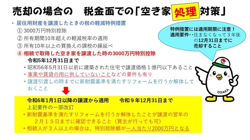売却の場合の　税金面での「空き家処理対策」<br><br>・居住用財産を譲渡したときの税の軽減特例措置<br>⓵3000万円特別控除<br>⓶所有期間10年越えの軽減税率の適用<br>⓷所有10年以上の買換えの課税の繰延べ<br>⓸相続で取得した空き家を譲渡した時の3000万円特別控除<br>　令和5年12月31日まで<br>　・昭和56年5月31日以前に建築された住宅で譲渡価格1億円以下あること<br>　・事業や賃貸の用に供していないことなどの要件も有り<br>　・譲渡引渡しの時までに新耐震基準を満たすリフォームを行うか解体しておくこと<br>　<br>　　⇓<br>　<br>　令和6年1月1日以降の譲渡から適用　令和9年12月31日まで<br>　上記要件の一部改訂<br>　・新耐震基準を満たすリフォームを行うか解体したことが譲渡の翌年の2月15日までに確認できること（買主が行っても可）<br>　・相続人が3人以上の場合は、特別控除額が一人当たり2000万円となる<br>